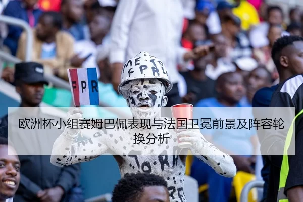 欧洲杯小组赛姆巴佩表现与法国卫冕前景及阵容轮换分析